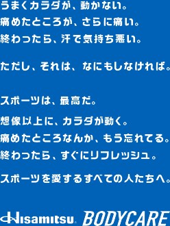 うまくカラダが、動かない。痛めたところが、さらに痛い。終わったら、汗で気持ち悪い。ただし、それは、なにもしなければ。スポーツは、最高だ。想像以上に、カラダが動く。痛めたところなんか、もう忘れてる。終わったら、すぐにリフレッシュ。スポーツを愛するすべての人たちへ。