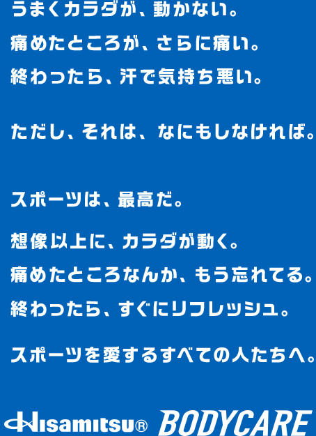 うまくカラダが、動かない。痛めたところが、さらに痛い。終わったら、汗で気持ち悪い。ただし、それは、なにもしなければ。スポーツは、最高だ。想像以上に、カラダが動く。痛めたところなんか、もう忘れてる。終わったら、すぐにリフレッシュ。スポーツを愛するすべての人たちへ。