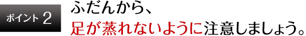 ポイント2 ふだんから、足が蒸れないように注意しましょう。