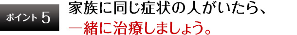 ポイント5 家族に同じ症状の人がいたら、一緒に治療しましょう。