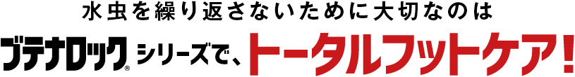 水虫を繰り返さないために大切なのはブテナロック®シリーズで、トータルフットケア！