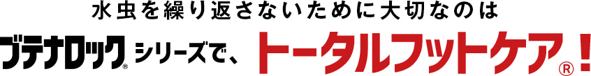 水虫を繰り返さないために大切なのはブテナロック®シリーズで、トータルフットケア®！