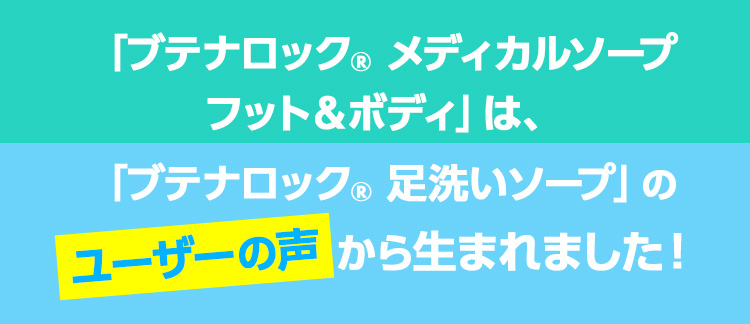 「ブテナロック® メディカルソープ フット＆ボディ」は、「ブテナロック® 足洗いソープ」のユーザーの声から生まれました！