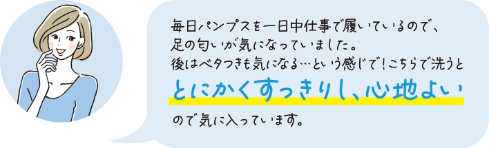 毎日パンプスを一日中仕事で履いているので、足の臭いが気になっていました。後はベタつきも気になる...という感じで！こちらで洗うととにかくすっきりし、心地よいので気に入っています。