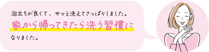 泡立ちが良くて、サッと洗えてさっぱりしました。家から帰ってきたら洗う習慣になりました。