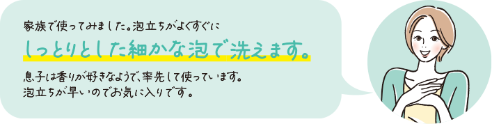 家族で使ってみました！泡立ちがよくすぐにしっとりとした細かな泡で洗えます。息子は香りが好きなようで、率先して使っています。泡立ちが早いのでお気に入りです。