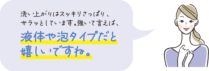 洗い上がりはスッキリスッキリさっぱり、サラッとしています。強いて言えば、液体や泡タイプだと嬉しいですね。