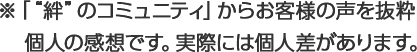 ※「“絆”のコミュニティ」からお客様の声を抜粋 個人の感想です。実際には個人差があります。