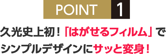 POINT1 久光史上初！「はがせるフィルム」でシンプルデザインにサッと変身！