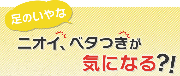 足のいやなニオイ、ベタつきが気になる？！