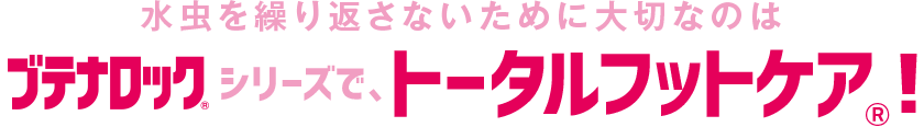 水虫を繰り返さないために大切なのはブテナロック®シリーズで、トータルフットケア®！