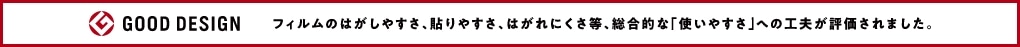 GOOD DESIGN フィルムのはがしやすさ、貼りやすさ、はがれにくさ等、総合的な『使いやすさ』への工夫が評価されました。