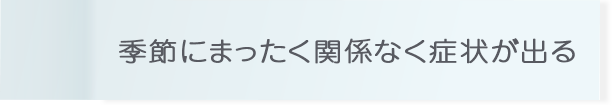 季節にまったく関係なく症状が出る