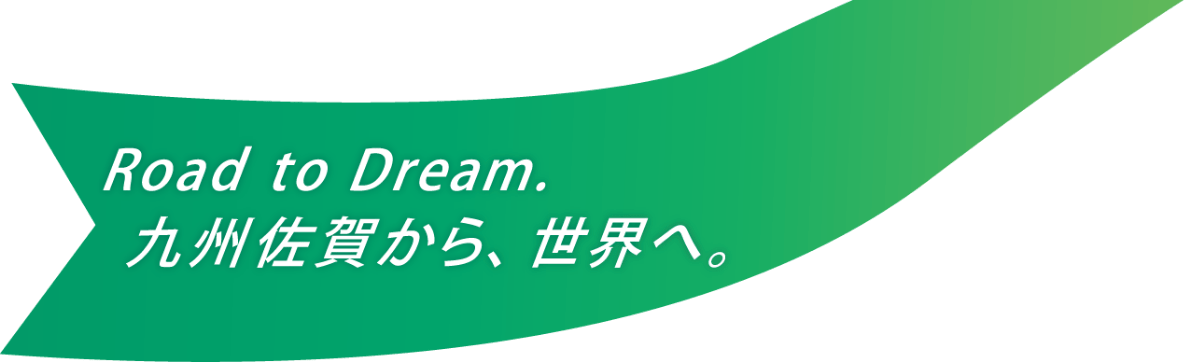 Road to Dream. 九州佐賀から、世界へ。